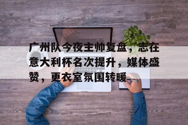 PANDA-广州队今夜主帅复盘，志在意大利杯名次提升，媒体盛赞，更衣室氛围转暖的简单介绍